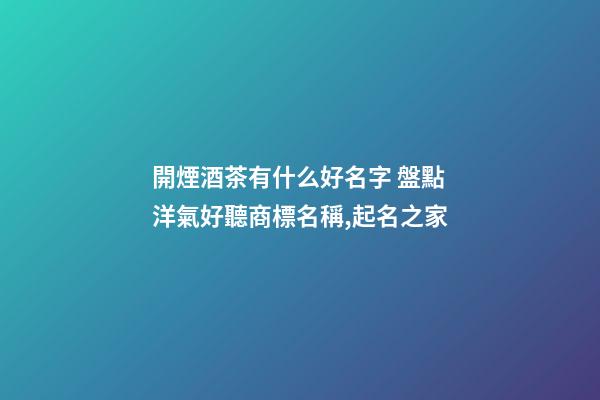 開煙酒茶有什么好名字 盤點洋氣好聽商標名稱,起名之家-第1張-商標起名-玄機派